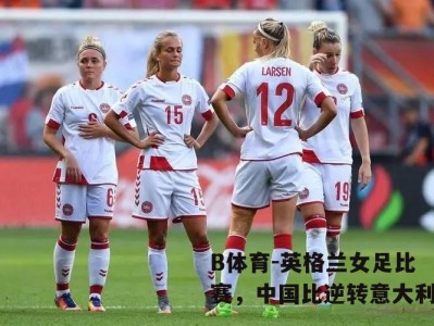 B体育-英格兰女足比赛，中国比逆转意大利