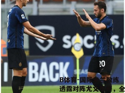 B体育-国际米兰教练透露对阵尤文策略，全力争取胜利