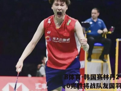 B体育-韩国赛林丹2-0完胜将战队友国羽男单四强占三席