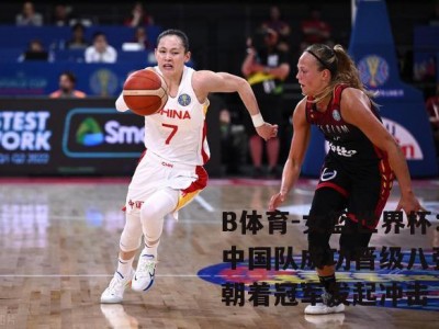 B体育-女篮世界杯：中国队成功晋级八强，朝着冠军发起冲击