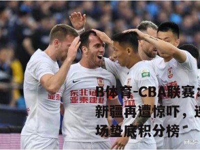 B体育-CBA联赛：新疆再遭惊吓，连败4场垫底积分榜