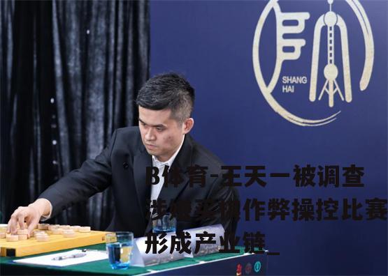 王天一被调查涉嫌买棋作弊操控比赛形成产业链_