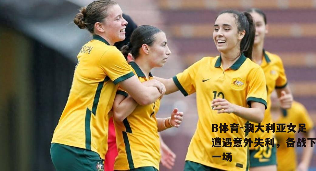 澳大利亚女足遭遇意外失利，备战下一场